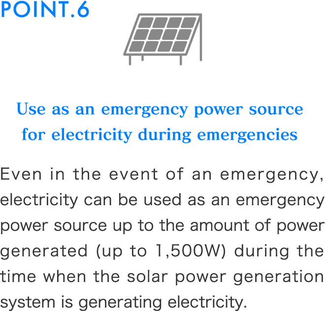 Use as an emergency power source for electricity during emergenciesEven in the event of an emergency, electricity can be used as an emergency power source up to the amount of power generated (up to 1,500W) during the time when the solar power generation system is generating electricity.